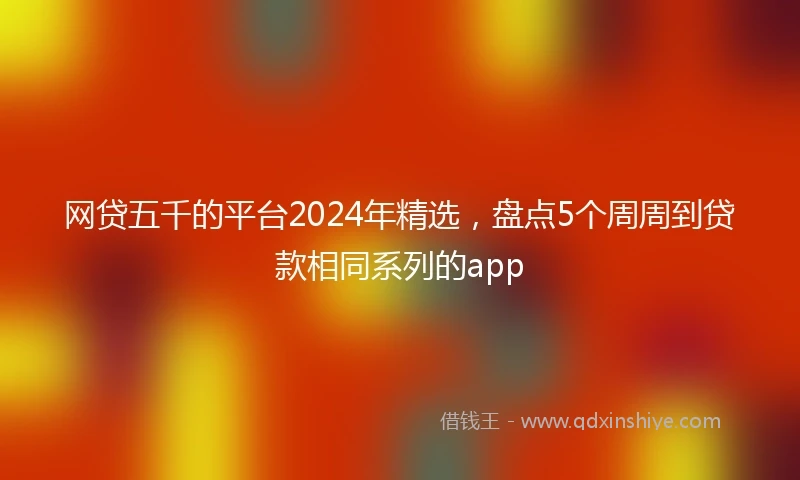 网贷五千的平台2024年精选,盘点5个周周到贷款相同系列的app