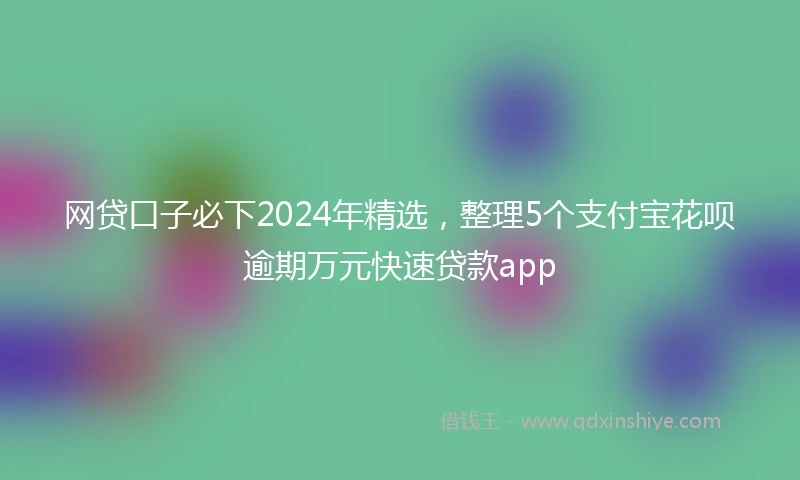 网贷口子必下2024年精选，整理5个支付宝花呗逾期万元快速贷款app