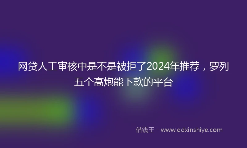 网贷人工审核中是不是被拒了2024年推荐，罗列五个高炮能下款的平台
