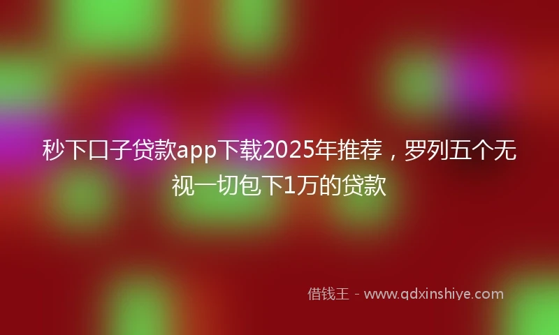 秒下口子贷款app下载2025年推荐，罗列五个无视一切包下1万的贷款
