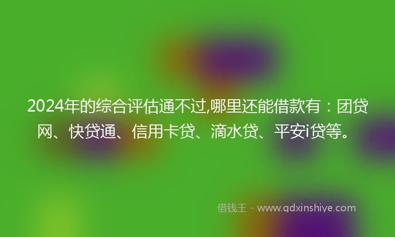 2024年的综合评估通不过,哪里还能借款有:团贷网、快贷通、信用卡贷、滴水贷、平安i贷等。