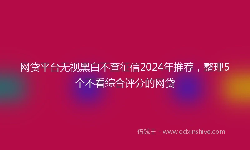 网贷平台无视黑白不查征信2024年推荐，整理5个不看综合评分的网贷