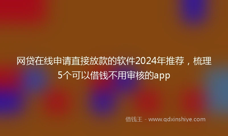 网贷在线申请直接放款的软件2024年推荐，梳理5个可以借钱不用审核的app