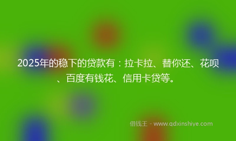 2025年的稳下的贷款有：拉卡拉、替你还、花呗、百度有钱花、信用卡贷等。