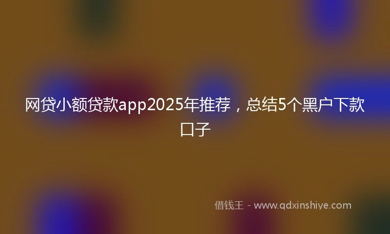 网贷小额贷款app2025年推荐，总结5个黑户下款口子