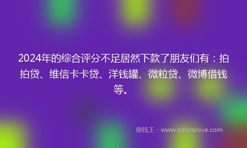 2024年的综合评分不足居然下款了朋友们有：拍拍贷、维信卡卡贷、洋钱罐、微粒贷、微博借钱等。