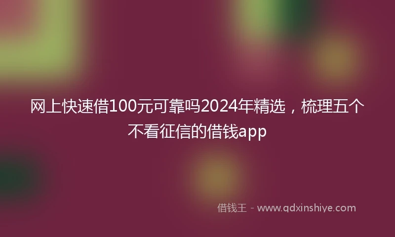 网上快速借100元可靠吗2024年精选，梳理五个不看征信的借钱app