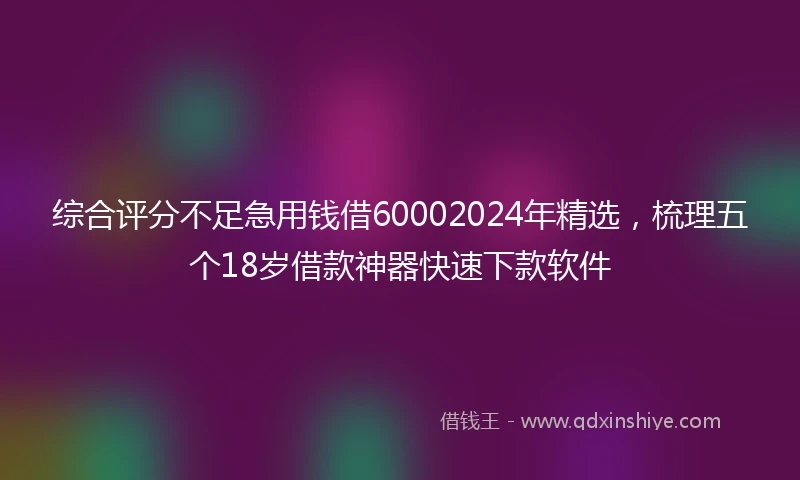 综合评分不足急用钱借60002024年精选，梳理五个18岁借款神器快速下款软件