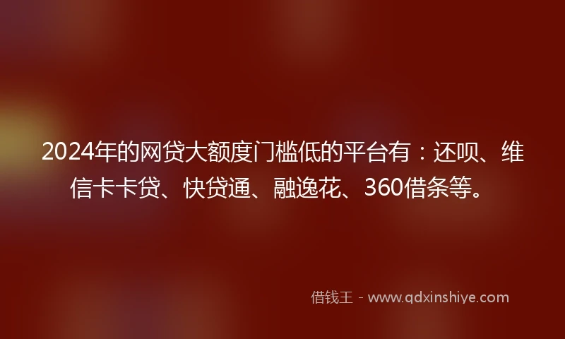 2024年的网贷大额度门槛低的平台有：还呗、维信卡卡贷、快贷通、融逸花、360借条等。