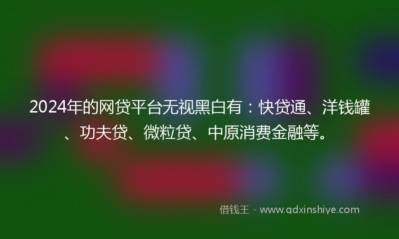 2024年的网贷平台无视黑白有：快贷通、洋钱罐、功夫贷、微粒贷、中原消费金融等。