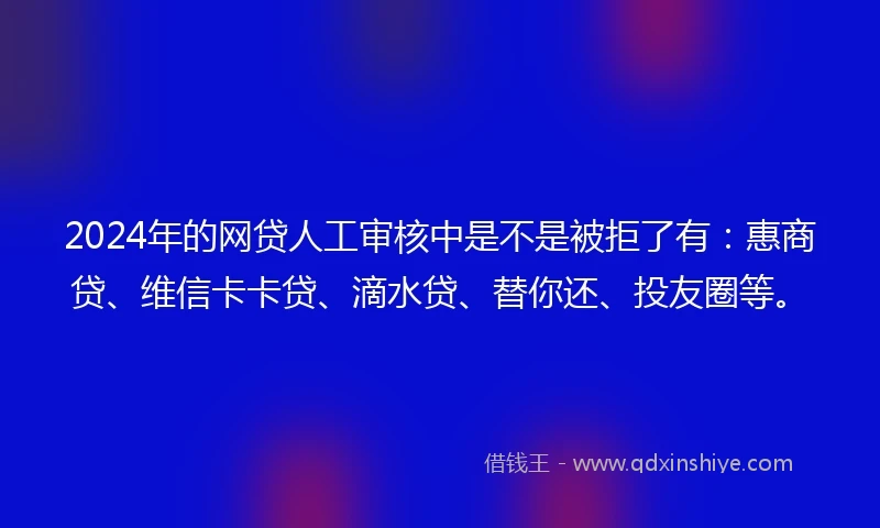 2024年的网贷人工审核中是不是被拒了有：惠商贷、维信卡卡贷、滴水贷、替你还、投友圈等。