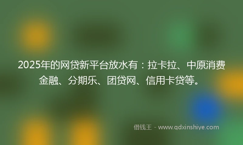 2025年的网贷新平台放水有：拉卡拉、中原消费金融、分期乐、团贷网、信用卡贷等。