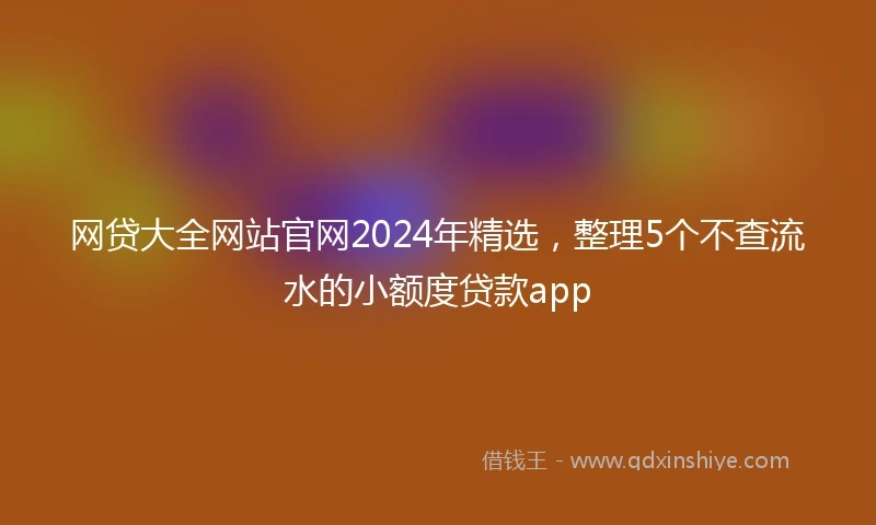 网贷大全网站官网2024年精选，整理5个不查流水的小额度贷款app