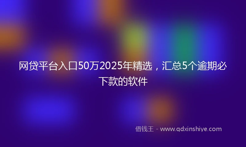 网贷平台入口50万2025年精选，汇总5个逾期必下款的软件