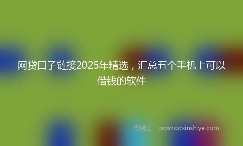网贷口子链接2025年精选，汇总五个手机上可以借钱的软件