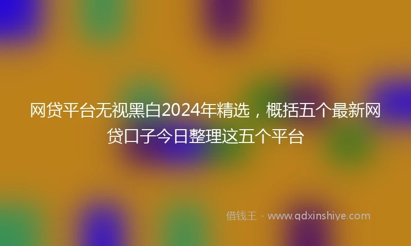 网贷平台无视黑白2024年精选，概括五个最新网贷口子今日整理这五个平台