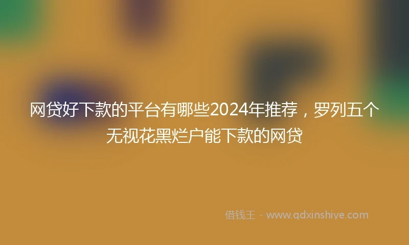 网贷好下款的平台有哪些2024年推荐，罗列五个无视花黑烂户能下款的网贷