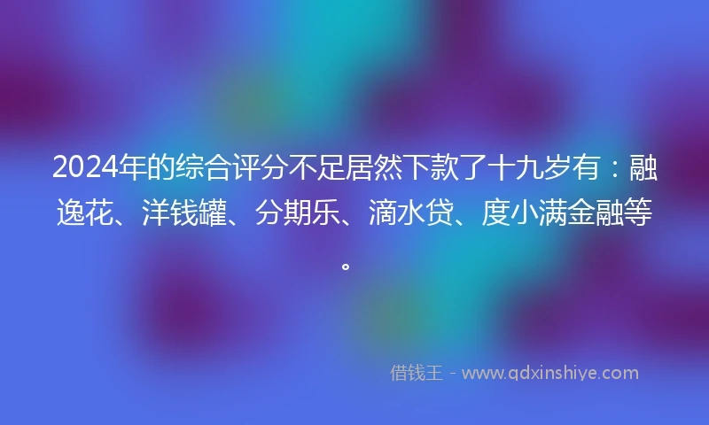2024年的综合评分不足居然下款了十九岁有：融逸花、洋钱罐、分期乐、滴水贷、度小满金融等。