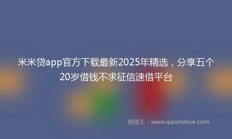 米米贷app官方下载最新2025年精选，分享五个20岁借钱不求征信速借平台
