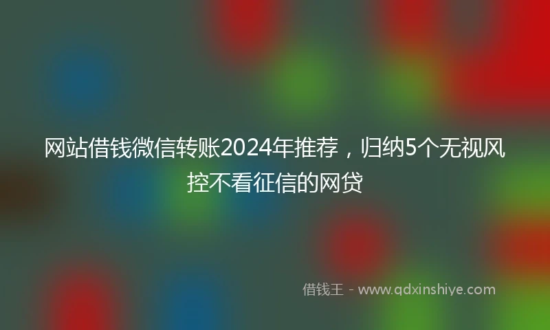 网站借钱微信转账2024年推荐，归纳5个无视风控不看征信的网贷