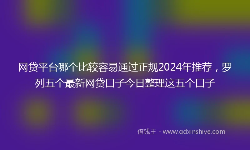 网贷平台哪个比较容易通过正规2024年推荐，罗列五个最新网贷口子今日整理这五个口子