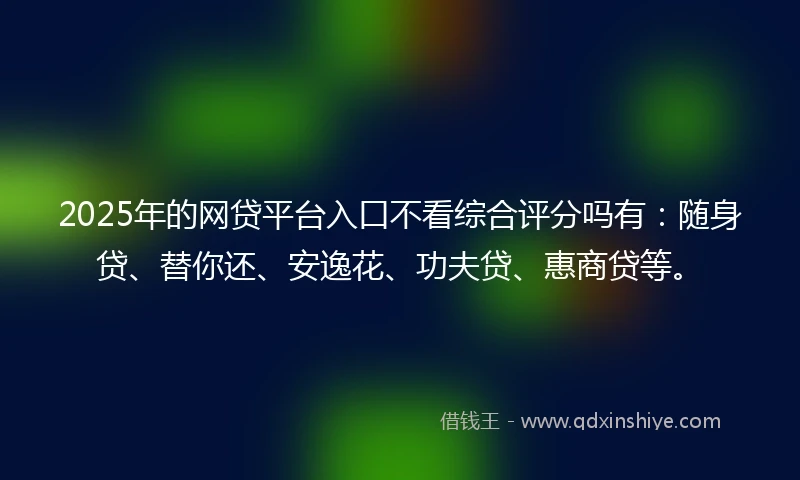 2025年的网贷平台入口不看综合评分吗有：随身贷、替你还、安逸花、功夫贷、惠商贷等。