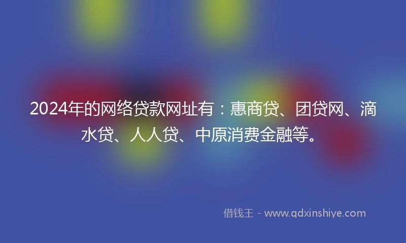 2024年的网络贷款网址有：惠商贷、团贷网、滴水贷、人人贷、中原消费金融等。
