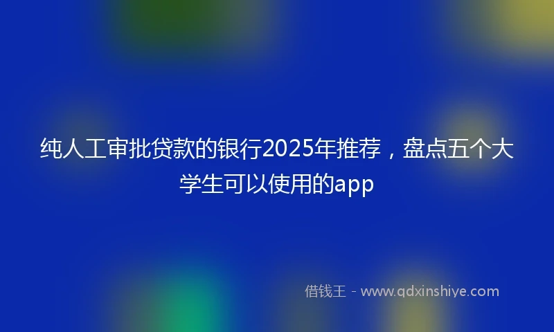 纯人工审批贷款的银行2025年推荐，盘点五个大学生可以使用的app