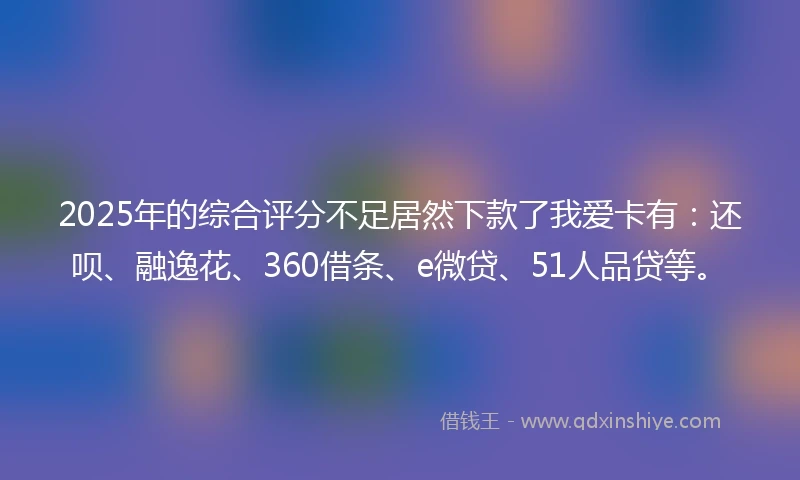 2025年的综合评分不足居然下款了我爱卡有：还呗、融逸花、360借条、e微贷、51人品贷等。