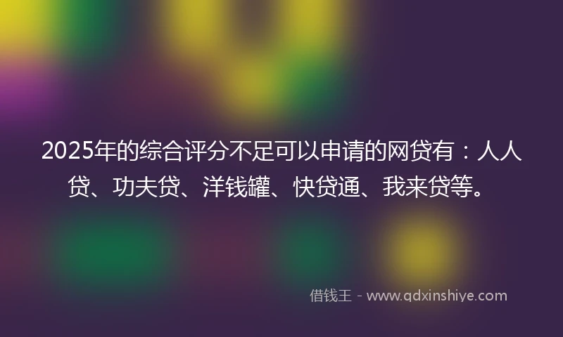 2025年的综合评分不足可以申请的网贷有：人人贷、功夫贷、洋钱罐、快贷通、我来贷等。