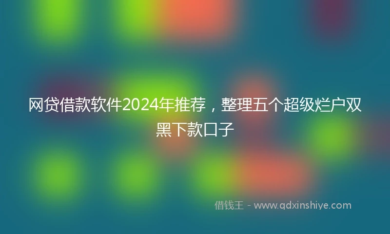 网贷借款软件2024年推荐，整理五个超级烂户双黑下款口子