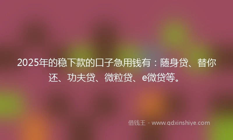 2025年的稳下款的口子急用钱有：随身贷、替你还、功夫贷、微粒贷、e微贷等。