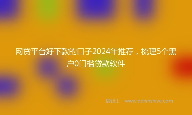 网贷平台好下款的口子2024年推荐，梳理5个黑户0门槛贷款软件