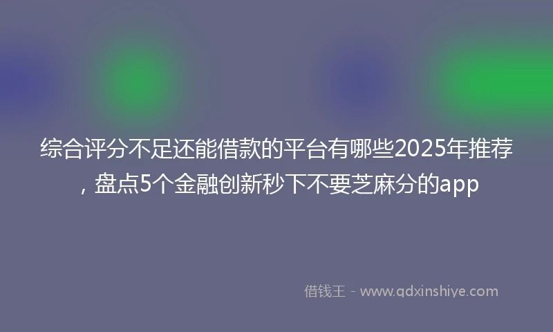 综合评分不足还能借款的平台有哪些2025年推荐，盘点5个金融创新秒下不要芝麻分的app