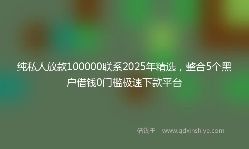 纯私人放款100000联系2025年精选，整合5个黑户借钱0门槛极速下款平台