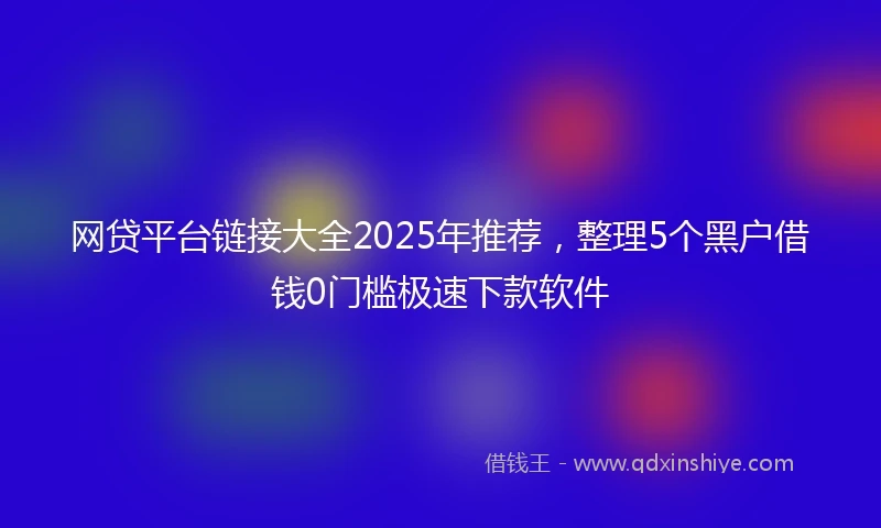 网贷平台链接大全2025年推荐，整理5个黑户借钱0门槛极速下款软件