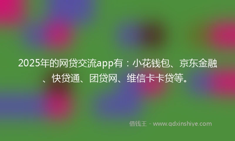 2025年的网贷交流app有：小花钱包、京东金融、快贷通、团贷网、维信卡卡贷等。