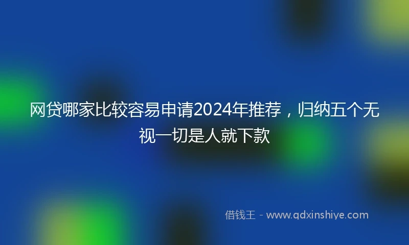 网贷哪家比较容易申请2024年推荐，归纳五个无视一切是人就下款