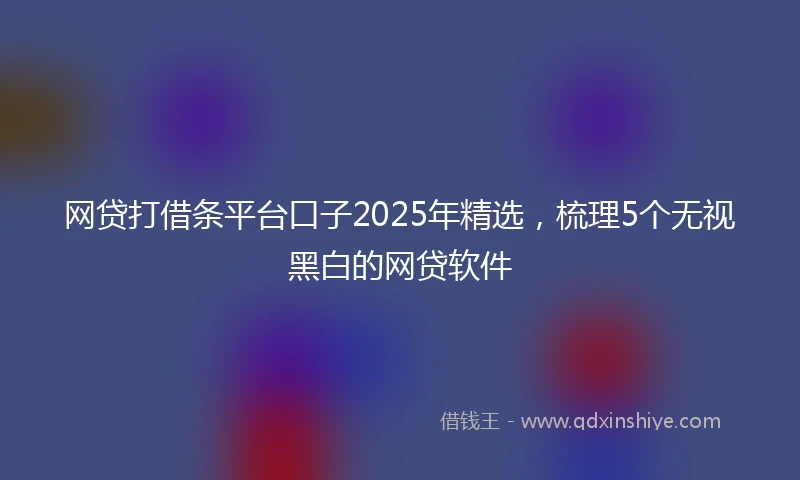 网贷打借条平台口子2025年精选，梳理5个无视黑白的网贷软件