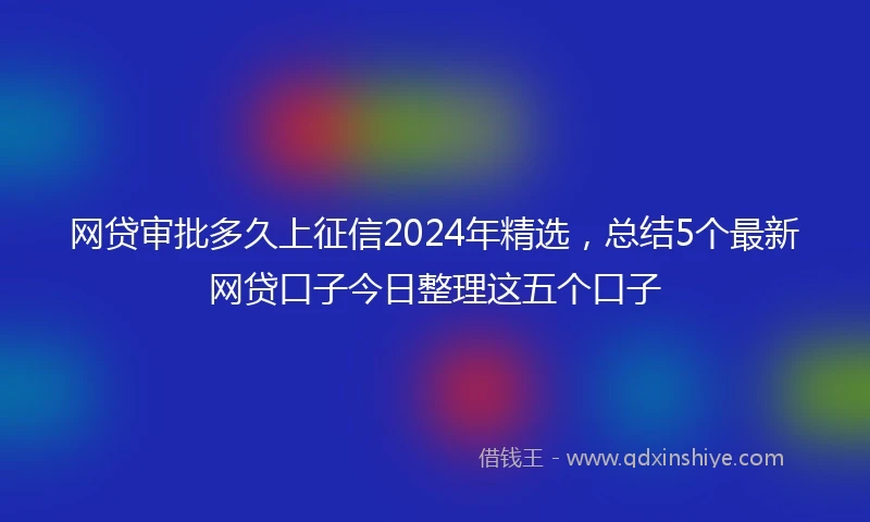 网贷审批多久上征信2024年精选，总结5个最新网贷口子今日整理这五个口子
