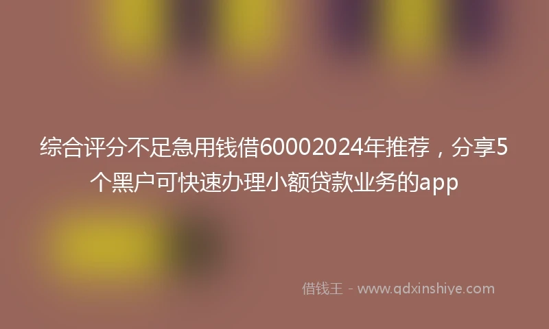 综合评分不足急用钱借60002024年推荐，分享5个黑户可快速办理小额贷款业务的app