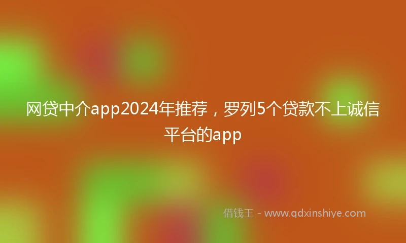 网贷中介app2024年推荐，罗列5个贷款不上诚信平台的app