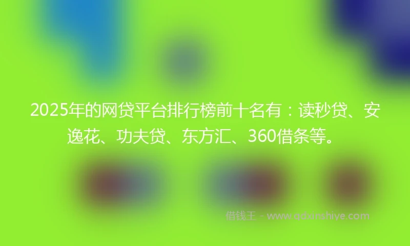 2025年的网贷平台排行榜前十名有：读秒贷、安逸花、功夫贷、东方汇、360借条等。