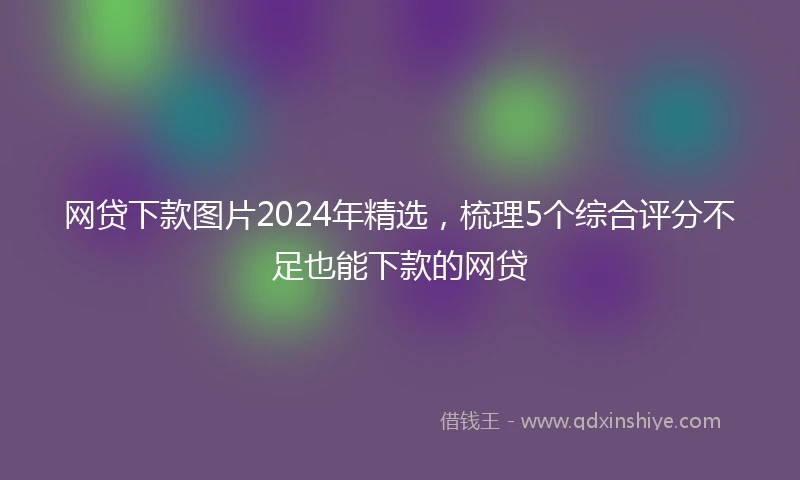 网贷下款图片2024年精选，梳理5个综合评分不足也能下款的网贷