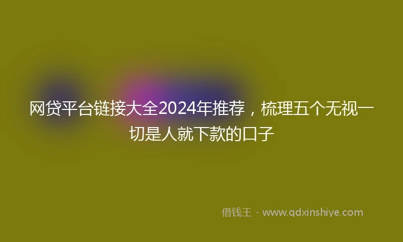 网贷平台链接大全2024年推荐，梳理五个无视一切是人就下款的口子