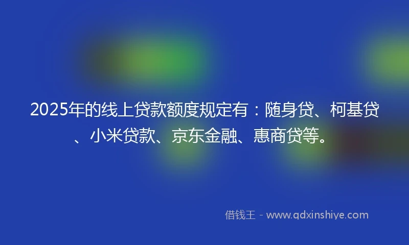 2025年的线上贷款额度规定有:随身贷、柯基贷、小米贷款、京东金融、惠商贷等。