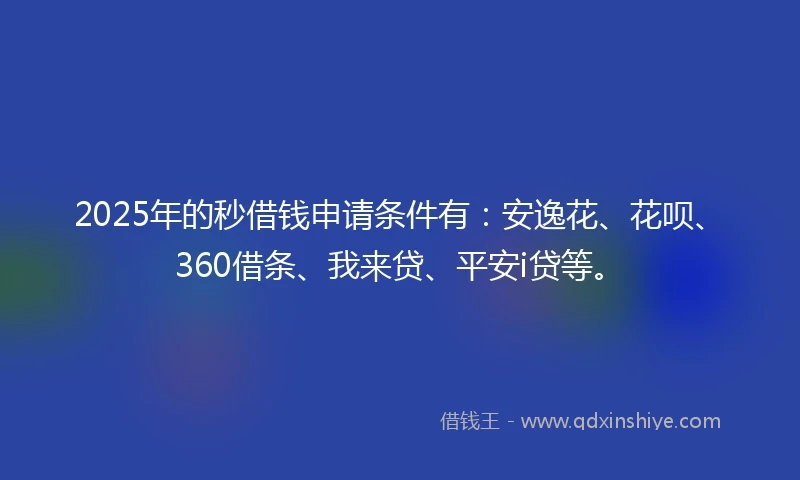 2025年的秒借钱申请条件有：安逸花、花呗、360借条、我来贷、平安i贷等。