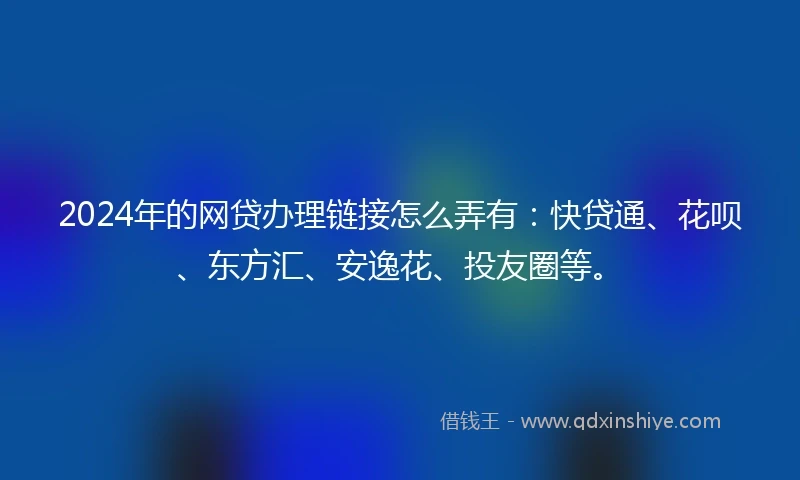 2024年的网贷办理链接怎么弄有：快贷通、花呗、东方汇、安逸花、投友圈等。