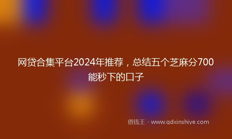 网贷合集平台2024年推荐，总结五个芝麻分700能秒下的口子