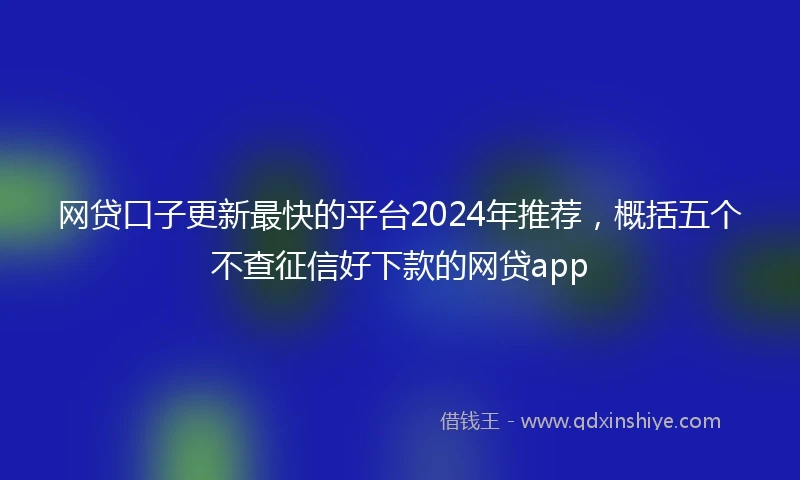 网贷口子更新最快的平台2024年推荐，概括五个不查征信好下款的网贷app